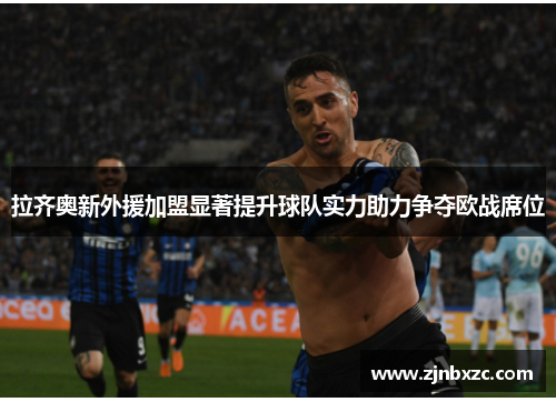 拉齐奥新外援加盟显著提升球队实力助力争夺欧战席位