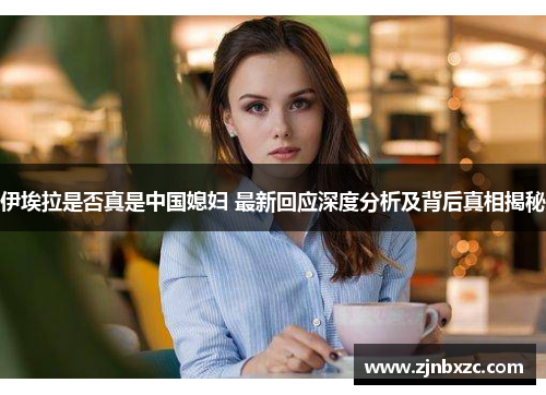 伊埃拉是否真是中国媳妇 最新回应深度分析及背后真相揭秘