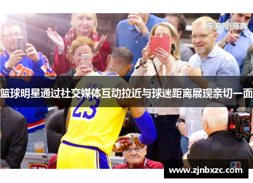 篮球明星通过社交媒体互动拉近与球迷距离展现亲切一面