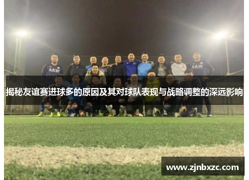 揭秘友谊赛进球多的原因及其对球队表现与战略调整的深远影响