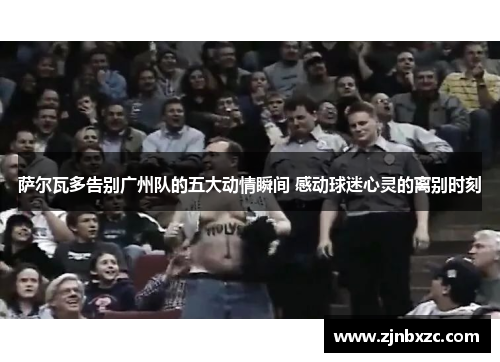 萨尔瓦多告别广州队的五大动情瞬间 感动球迷心灵的离别时刻