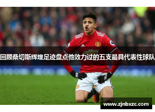 回顾桑切斯辉煌足迹盘点他效力过的五支最具代表性球队