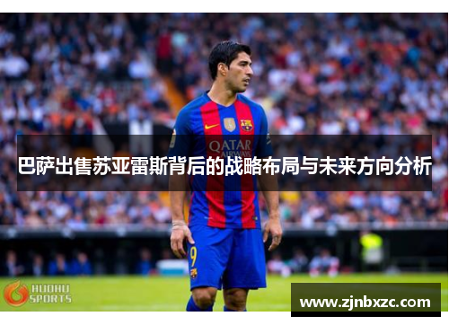 巴萨出售苏亚雷斯背后的战略布局与未来方向分析