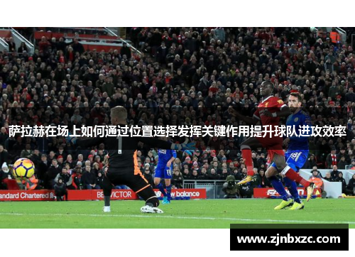 萨拉赫在场上如何通过位置选择发挥关键作用提升球队进攻效率