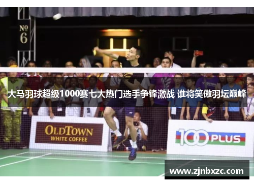 大马羽球超级1000赛七大热门选手争锋激战 谁将笑傲羽坛巅峰